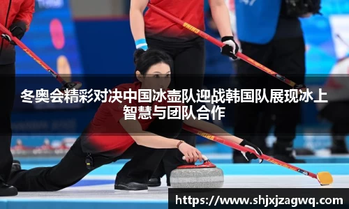 冬奥会精彩对决中国冰壶队迎战韩国队展现冰上智慧与团队合作